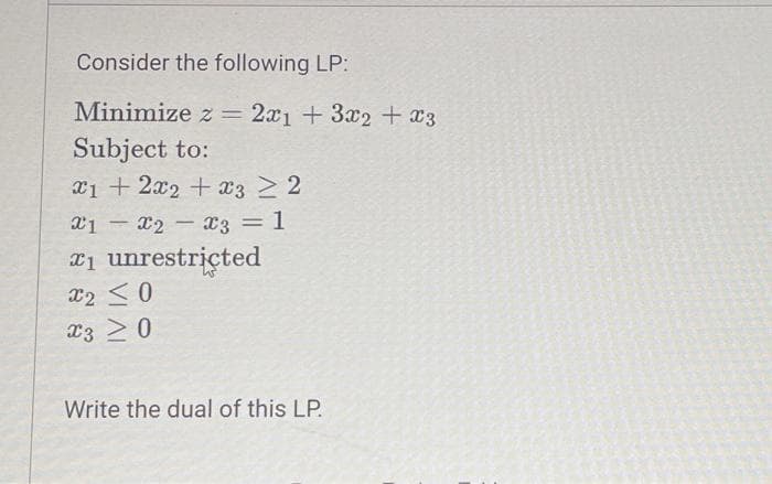 Consider the following LP:
Minimize z = 2x1 + 3x2 + x3
Subject to:
x1 + 2x2 + x3 ≥ 2
x1x2x3
= 1
-
*₁ unrestricted
X2 ≤0
X3 20
Write the dual of this LP.