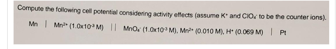 Compute the following cell potential considering activity effects (assume K+ and CIO4 to be the counter ions).
Mn | Mn²+ (1.0x10-3 M) || MnO4 (1.0x10-3 M), Mn²+ (0.010 M), H* (0.069 M)
Pt