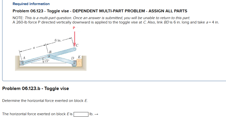 Required information
Problem 06.123 - Toggle vise - DEPENDENT MULTI-PART PROBLEM - ASSIGN ALL PARTS
NOTE: This is a multi-part question. Once an answer is submitted, you will be unable to return to this part.
A 260-lb force P directed vertically downward is applied to the toggle vise at C. Also, link BD is 6 in. long and take a = 4 in.
P
B
15°
6 in.
Problem 06.123.b - Toggle vise
DE
Determine the horizontal force exerted on block E.
The horizontal force exerted on block Eis
lb. →