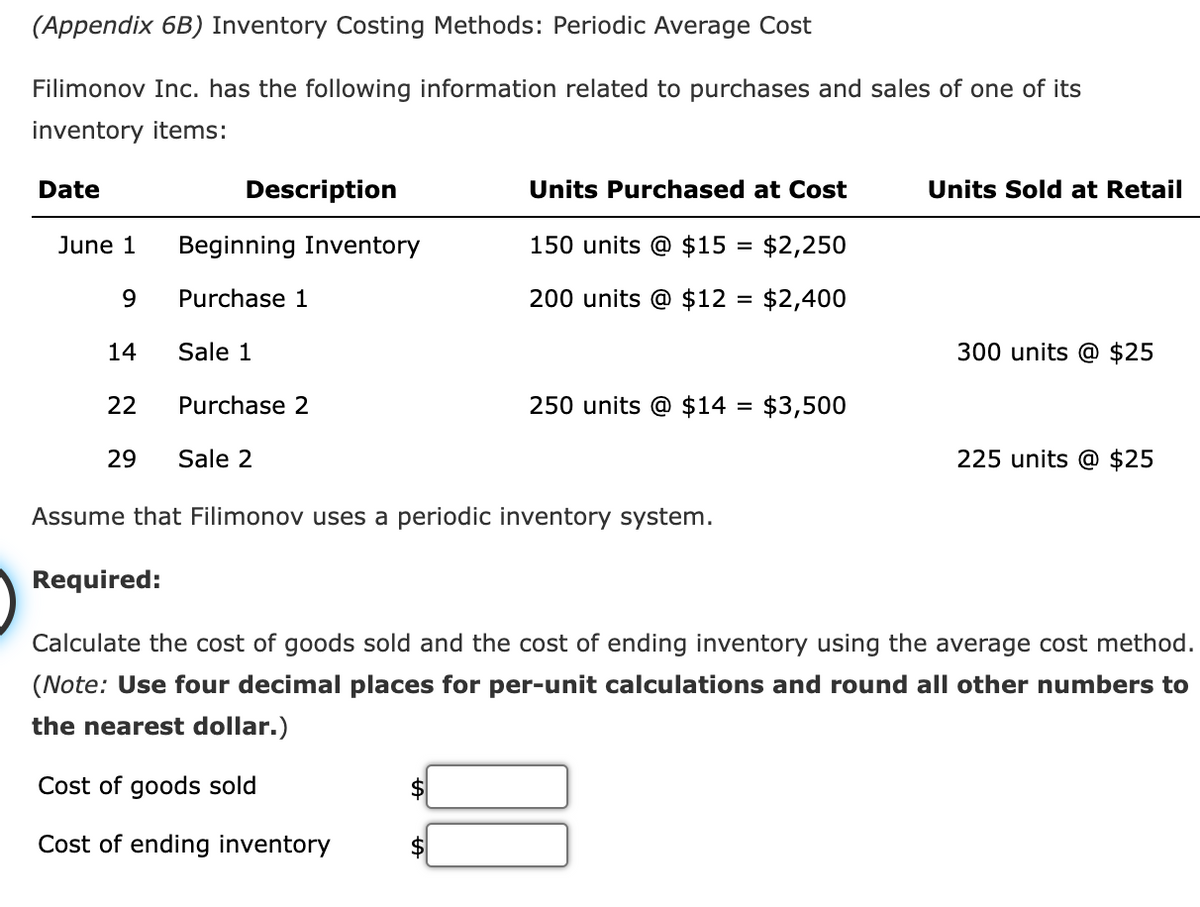 (Appendix 6B) Inventory Costing Methods: Periodic Average Cost
Filimonov Inc. has the following information related to purchases and sales of one of its
inventory items:
Date
June 1
9
14
22
Description
Beginning Inventory
Purchase 1
Sale 1
Purchase 2
29 Sale 2
Units Purchased at Cost
150 units @ $15 =
$2,250
200 units @ $12 = $2,400
250 units @ $14 = $3,500
Assume that Filimonov uses a periodic inventory system.
Units Sold at Retail
300 units @ $25
225 units @ $25
Required:
Calculate the cost of goods sold and the cost of ending inventory using the average cost method.
(Note: Use four decimal places for per-unit calculations and round all other numbers to
the nearest dollar.)
Cost of goods sold
Cost of ending inventory