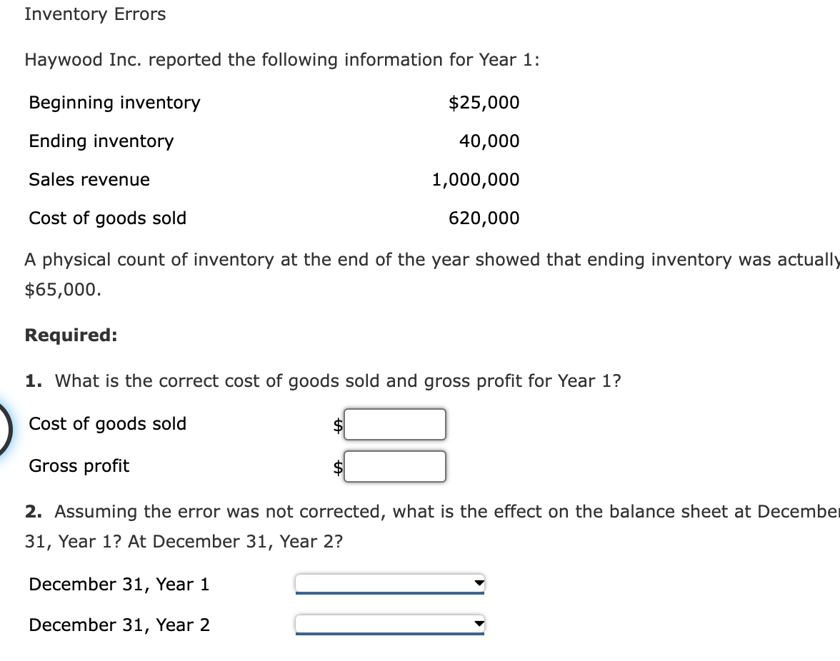 Inventory Errors
Haywood Inc. reported the following information for Year 1:
Beginning inventory
$25,000
Ending inventory
40,000
Sales revenue
1,000,000
Cost of goods sold
620,000
A physical count of inventory at the end of the year showed that ending inventory was actually
$65,000.
Required:
1. What is the correct cost of goods sold and gross profit for Year 1?
Cost of goods sold
Gross profit
$
2. Assuming the error was not corrected, what is the effect on the balance sheet at December
31, Year 1? At December 31, Year 2?
December 31, Year 1
December 31, Year 2