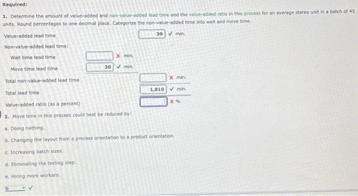 Required:
1. Determine the amount of value-added and non-value-added lead time and the value-added ratio in this process for an average stereo unit in a batch of 45
units. Round percentages to one decimal place. Categorize the non-value-added time into wait and move time.
39 ✓ min.
Value-added lead time
Non-value-added lead time:
Wait time lead time
Move time lead time
Total non-value-added lead time
Total lead time
Value-added ratio (as a percent)
2. Move time in this process could best be reduced by:
X min.
30 min.
X min.
1,810 min.
X%
a. Doing nothing.
b. Changing the layout from a process orientation to a product orientation.
c. Increasing batch sizes.
d. Eliminating the testing step.
e. Hiring more workers.