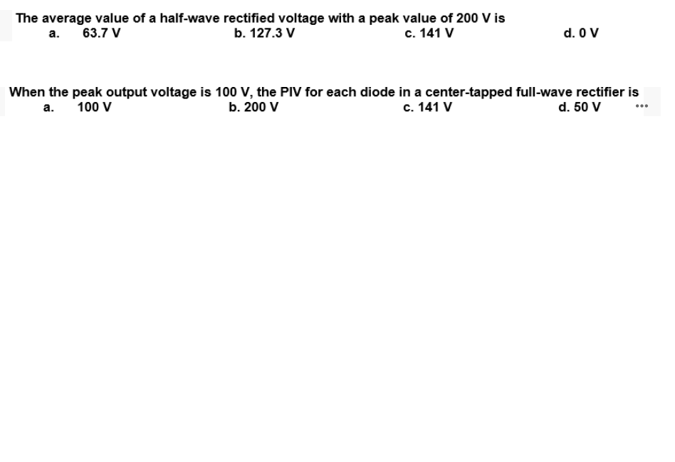 The average value of a half-wave rectified voltage with a peak value of 200 V is
b. 127.3 V
а.
63.7 V
с. 141 V
d. O V
When the peak output voltage is 100 V, the PIV for each diode in a center-tapped full-wave rectifier is
d. 50 V
а.
100 V
b. 200 V
с. 141 V
...
