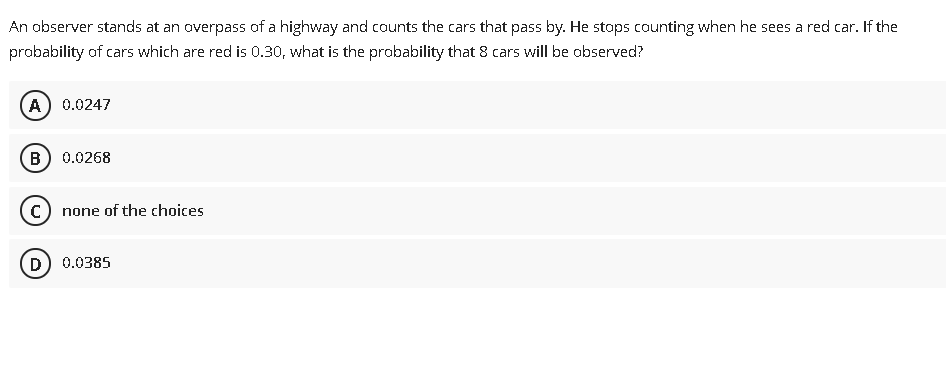 An observer stands at an overpass of a highway and counts the cars that pass by. He stops counting when he sees a red car. If the
probability of cars which are red is 0.30, what is the probability that 8 cars will be observed?
A) 0.0247
B) 0.0268
c) none of the choices
D) 0.0385
