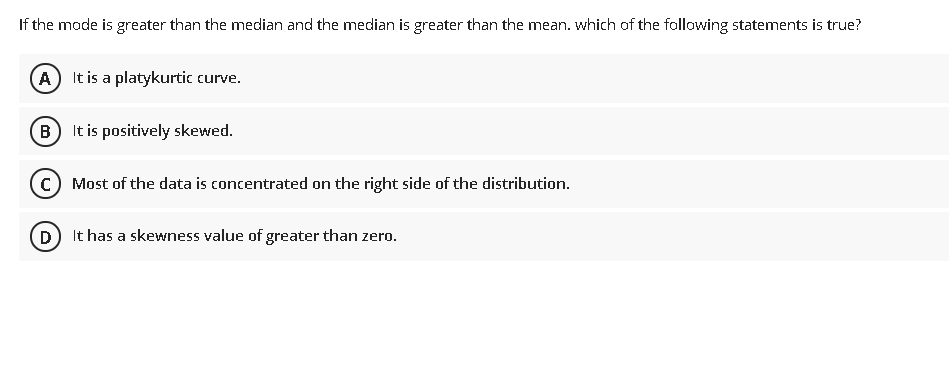 If the mode is greater than the median and the median is greater than the mean. which of the following statements is true?
A) It is a platykurtic curve.
B It is positively skewed.
c) Most of the data is concentrated on the right side of the distribution.
D It has a skewness value of greater than zero.
