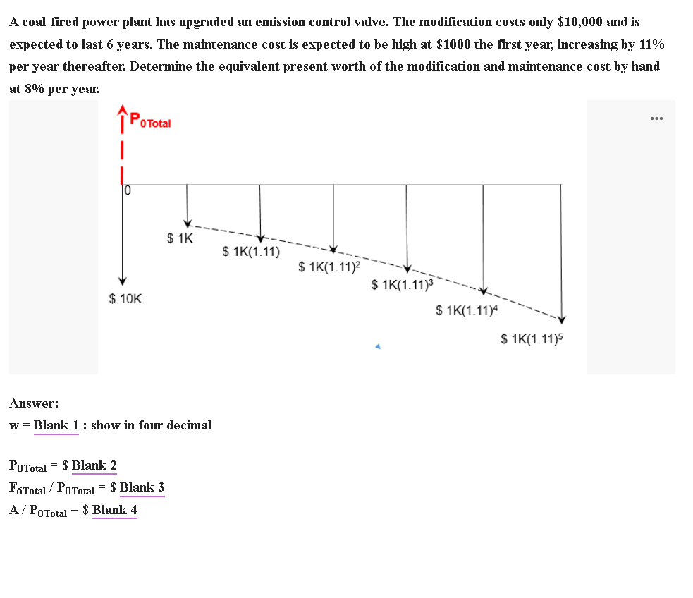 A coal-fired power plant has upgraded an emission control valve. The modification costs only $10,000 and is
expected to last 6 years. The maintenance cost is expected to be high at $1000 the first year, increasing by 11%
per year thereafter. Determine the equivalent present worth of the modification and maintenance cost by hand
at 8% per year.
OTotal
10
$ 1K
$ 1K(1.11)
$ 1K(1.11)?
$ 1K(1.11)3
$ 10K
$ 1K(1.11)4
$ 1K(1.11)5
Answer:
w = Blank 1 : show in four decimal
POTotal = $ Blank 2
F6Total / PoTotal = $ Blank 3
A/ POTotal = $ Blank 4
