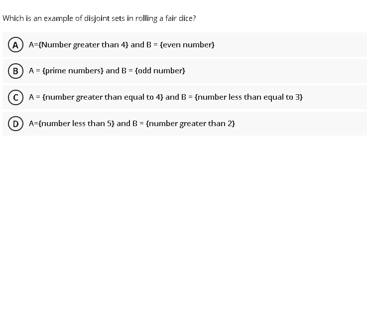 Which is an example of disjoint sets in rolling a fair dice?
A A-{Number greater than 4} and B = {even number}
B) A = {prime numbers} and B = {odd number}
c) A = {number greater than equal to 4} and B = {number less than equal to 3}
D) A={number less than 5} and B = {number greater than 2}
