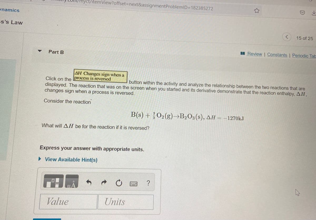 hyct/itemView?offset%3Dnext&assignmentProblemlD=D182385272
namics
ss's Law
15 of 25
I Review | Constants | Periodic Tab
Part B
AH Changes sign when a
Click on the process is reversed
displayed. The reaction that was on the screen when you started and its derivative demonstrate that the reaction enthalpy, AH,
changes sign when a process is reversed.
button within the activity and analyze the relationship between the two reactions that are
Consider the reaction
B(s) + O2(g)→B2O3(s), AH = -1270kJ
What will AH be for the reaction if it is reversed?
Express your answer with appropriate units.
> View Available Hint(s)
?
Value
Units
