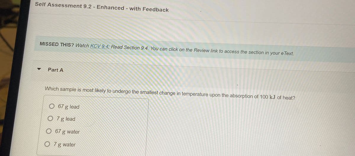 Self Assessment 9.2 - Enhanced - with Feedback
MISSED THIS? Watch KOCV 9.4; Read Section 9.4. You can click on the Review link to access the section in your e Text.
Part A
Which sample is most likely to undergo the smallest change in temperature upon the absorption of 100 kJ of heat?
O 67 g lead
O 7g lead
O 67 g water
O 7g water
