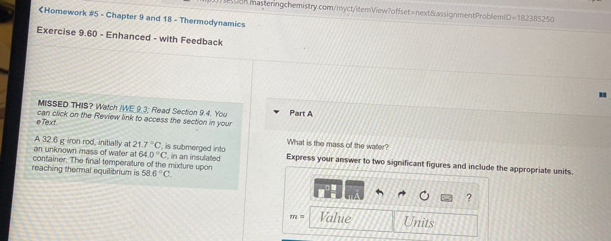 .masteringchemistry.com/myct/itemView?offset=next&assignmentProblemlD=D182385250
<Homework #5 - Chapter 9 and 18 - Thermodynamics
Exercise 9.60 - Enhanced - with Feedback
Part A
MISSED THIS? Watch IWE 9.3; Read Section 9.4. You
can click on the Review link to access the section in your
e Text.
What is the mass of the water?
A 32.6 g iron rod, initially at 21.7 °C, is submerged into
an unknown mass of water at 64.0 °C, in an insulated
container. The final temperature of the mixture upon
reaching thermal equilibrium is 58.6 °C.
Express your answer to two significant figures and include the appropriate units.
?
uA
Value
Units
m =
