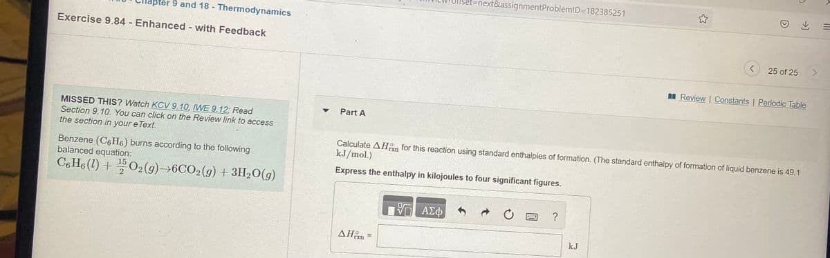 et%3Dnext&assignmentProblemID=182385251
pter 9 and 18 - Thermodynamics
Exercise 9.84 Enhanced - with Feedback
25 of 25
I Review | Constants | Periodic Table
Part A
MISSED THIS? Watch KCV 9.10, IWE 9.12; Read
Section 9.10. You can click on the Review link to access
the section in your e Text.
Calculate AHn for this reaction using standard enthalpies of formation. (The standard enthalpy of formation of liquid benzene is 49.1
kJ/mol.)
Benzene (C6H6) burns according to the following
balanced equation:
C6 H6 (1) + 02(9)→6CO2(9) + 3H,O(g)
Express the enthalpy in kilojoules to four significant figures.
AEO
ΔΗ
kJ
