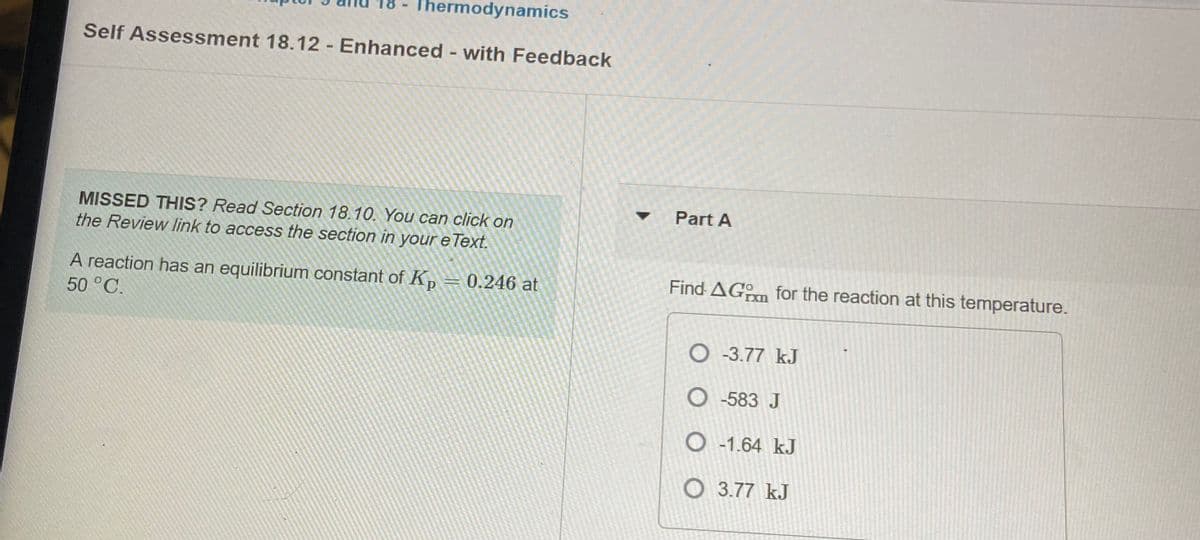 Thermodynamics
Self Assessment 18.12 - Enhanced - with Feedback
Part A
MISSED THIS? Read Section 18.10. You can click on
the Review link to access the section in your e Text.
Find AGm for the reaction at this temperature.
A reaction has an equilibrium constant of Kp
50°C.
0.246 at
O -3.77 kJ
O -583 J
O -1.64 kJ
O3.77 kJ
