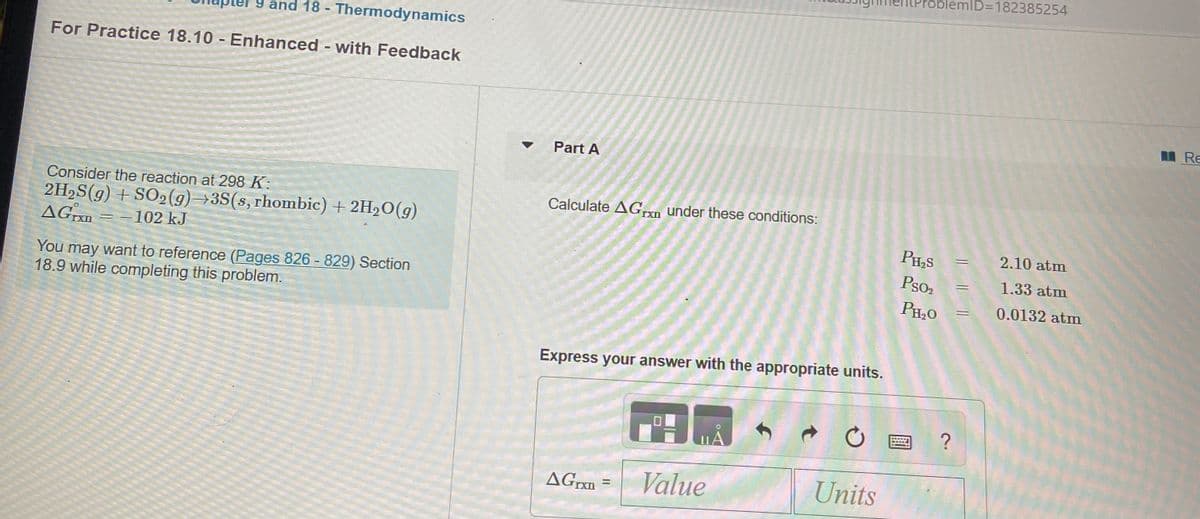 ID=D182385254
9 and 18 - Thermodynamics
For Practice 18.10 - Enhanced - with Feedback
MRe
Part A
Consider the reaction at 298 K:
2H2S(g) + SO2(g)→3S(s, rhombic) + 2H2O(g)
AGrXn
Calculate AGrn under these conditions:
PH,S
2.10 atm
-102 kJ
Pso2
1.33 atm
You may want to reference (Pages 826 - 829) Section
18.9 while completing this problem.
PH,0
0.0132 atm
Express your answer with the appropriate units.
AGrxn =
Value
Units
