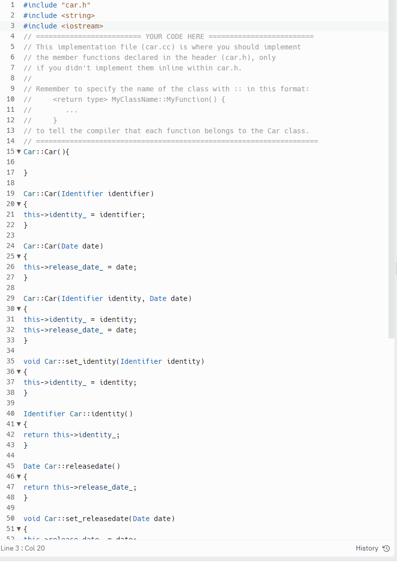 1 #include "car.h"
2 #include <string>
3 #include <iostream>
4
5
// ====
//
====YOUR CODE HERE
// This implementation file (car.cc) is where you should implement
6 // the member functions declared in the header (car.h), only
7 // if you didn't implement them inline within car.h.
8
//
9
// Remember to specify the name of the class with :: in this format:
<return type> MyClassName::MyFunction() {
10
11
//
12
//
}
13 // to tell the compiler that each function belongs to the Car class.
14
// =====
15 ▼ Car:: Car() {
16
17 }
18
19 Car::Car(Identifier identifier)
20 ▼ {
21 this->identity_ = identifier;
22
23
24 Car::Car(Date date)
25 ▼ {
26 this->release_date_ = date;
27 }
28
}
29
30 ▼ {
Car::Car(Identifier identity, Date date)
31 this->identity_ = identity;
32
this->release_date= date;
33 }
34
35 void Car::set_identity (Identifier identity)
36 ▼ {
37 this->identity_ = identity;
38
39
40 Identifier Car::identity()
41 ▼ {
42
}
return this->identity_;
43 }
44
45 Date Car::releasedate()
46 ▼ {
47 return this->release_date_;
48 }
49
50 void Car::set_releasedate(Date date)
51 ▼ {
52 this rolonco data. - data.
Line 3: Col 20
History