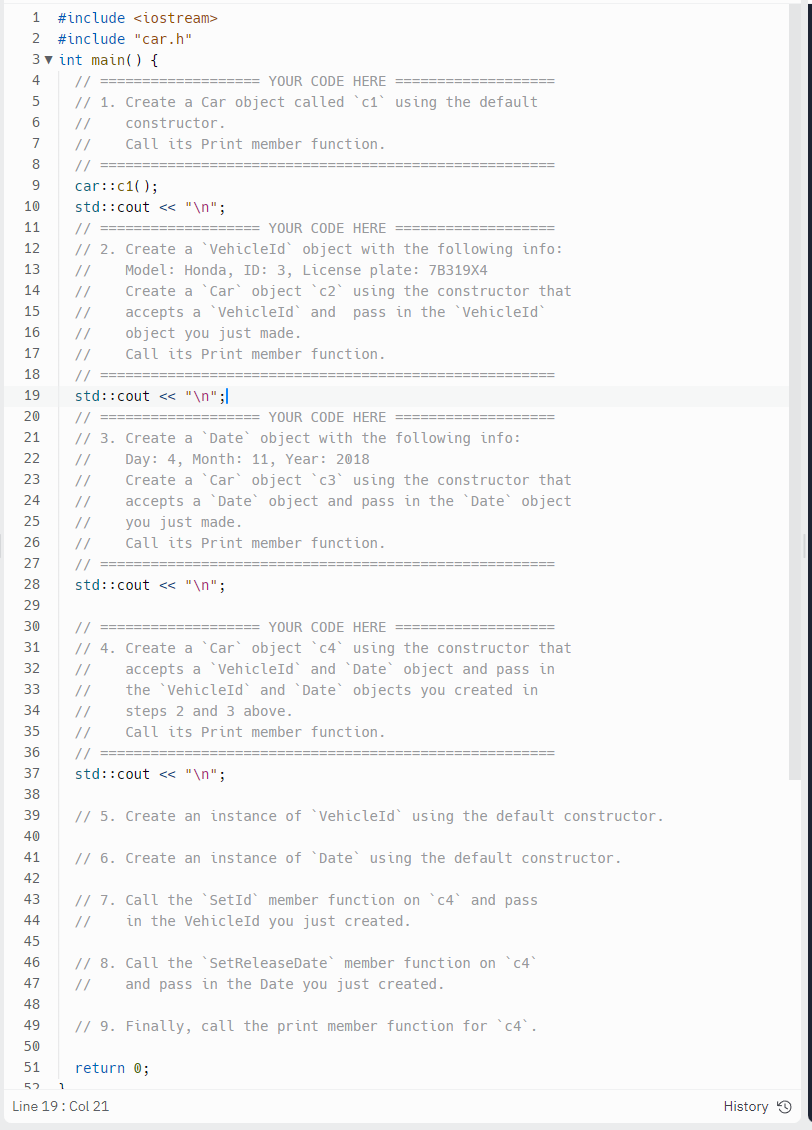 1 #include <iostream>
2 #include "car.h"
3 int main() {
4
5
6
7
8
//========
9
car::c1();
10 std::cout << "\n";
11
// ===
YOUR CODE HERE
12
// 2. Create a `VehicleId` object with the following info:
Model: Honda, ID: 3, License plate: 7B319X4
13
//
14
//
15
16
17
18
19
20
21
22
23
24
25
26
27
28 std::cout << "\n";
29 30 31 32 33 34 35 36 37 38 39 40 41 2 3 4 5
42
43
44
// =====
====== YOUR CODE HERE
// 1. Create a Car object called 'c1 using the default
//
constructor.
// Call its Print member function.
45
//
//
// ===
std::cout << "\n";l
//===
Create a Car object c2 using the constructor that
accepts a 'VehicleId` and pass in the VehicleId
object you just made.
Call its Print member function.
// ======
===YOUR CODE HERE ====
// 3. Create a 'Date object with the following info:
11, Year: 2018
//
Day: 4, Month:
//
//
Create a Car object `c3` using the constructor that
accepts a Date object and pass in the Date object
you just made.
//
//
Call its Print member function.
// ==========
=========== YOUR CODE HERE =====
// 4. Create a `Car` object `c4` using the constructor that
// accepts a VehicleId and `Date object and pass in
// the 'VehicleId and 'Date objects you created in
// steps 2 and 3 above.
// Call its Print member function.
//=======
std::cout << "\n";
=============
// 5. Create an instance of
VehicleId using the default constructor.
// 6. Create an instance of Date using the default constructor.
46
47
48
49
50
51
52 1
Line 19: Col 21
=======
=============
// 7. Call the `SetId` member function on `c4` and pass
// in the VehicleId you just created.
return 0;
// 8. Call the `SetRelease Date` member function on `c4`
// and pass in the Date you just created.
// 9. Finally, call the print member function for 'c4`.
History Ⓒ