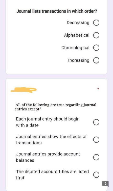 Journal lists transactions in which order?
Decreasing O
Alphabetical O
Chronological O
Increasing O
All of the following are true regarding journal
entries except?
Each journal entry should begin
with a date
Journal entries show the effects of
transactions
Journal entries provide account
balances
The debited account titles are listed
first
