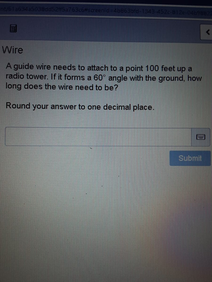 nt/61a634a5038dd52ff5a763c6#screenld=4b863bfd-1343-452c-812e-04b98822
国
Wire
A guide wire needs to attach to a point 100 feet up a
radio tower. If it forms a 60° angle with the ground, how
long does the wire need to be?
Round your answer to one decimal place.
Submit
