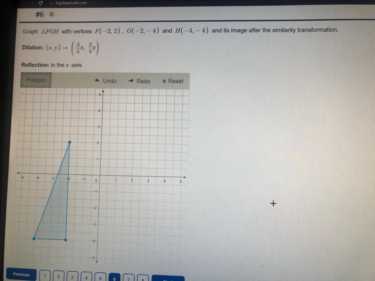 bigideasmath.com
#6 0
Graph AFGH with vertices F(-2, 2), G(-2, - 4) and H(-4,- 4) and its image after the similarity transformation.
Dilation: (x, y) – , )
Reflection: in the x -axis
Polygon
6 Undo
- Redo
x Reset
5-
-5
-4
-3
-1
4.
-1
-2
-3
Previous
2
