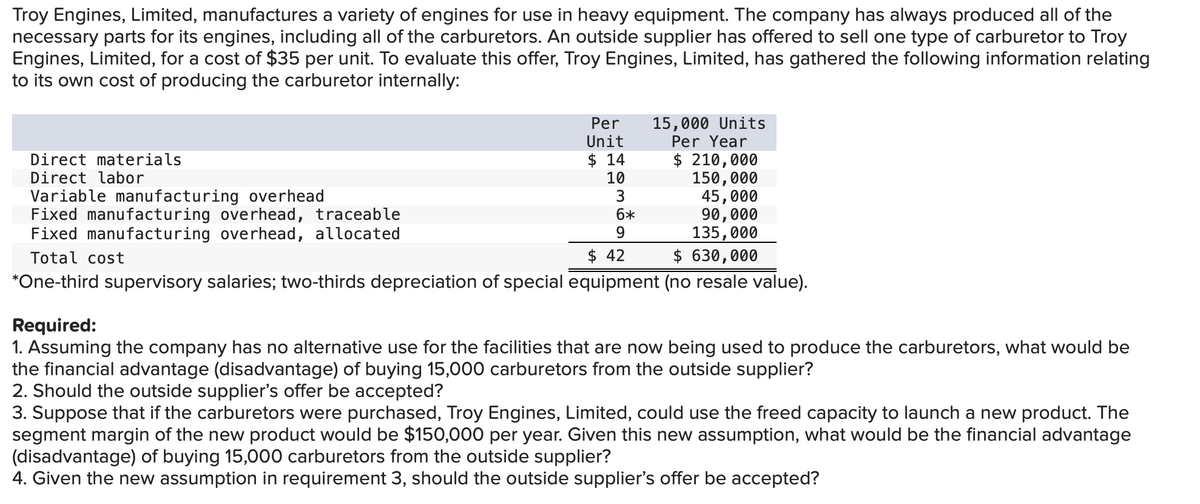 Troy Engines, Limited, manufactures a variety of engines for use in heavy equipment. The company has always produced all of the
necessary parts for its engines, including all of the carburetors. An outside supplier has offered to sell one type of carburetor to Troy
Engines, Limited, for a cost of $35 per unit. To evaluate this offer, Troy Engines, Limited, has gathered the following information relating
to its own cost of producing the carburetor internally:
15,000 Units
Per Year
Per
Unit
$ 14
10
3
6*
9.
$ 210,000
150,000
45,000
90,000
135,000
$ 630,000
Direct materials
Direct labor
Variable manufacturing overhead
Fixed manufacturing overhead, traceable
Fixed manufacturing overhead, allocated
Total cost
$ 42
*One-third supervisory salaries; two-thirds depreciation of special equipment (no resale value).
Required:
1. Assuming the company has no alternative use for the facilities that are now being used to produce the carburetors, what would be
the financial advantage (disadvantage) of buying 15,000 carburetors from the outside supplier?
2. Should the outside supplier's offer be accepted?
3. Suppose that if the carburetors were purchased, Troy Engines, Limited, could use the freed capacity to launch a new product. The
segment margin of the new product would be $150,000 per year. Given this new assumption, what would be the financial advantage
(disadvantage) of buying 15,000 carburetors from the outside supplier?
4. Given the new assumption in requirement 3, should the outside supplier's offer be accepted?
