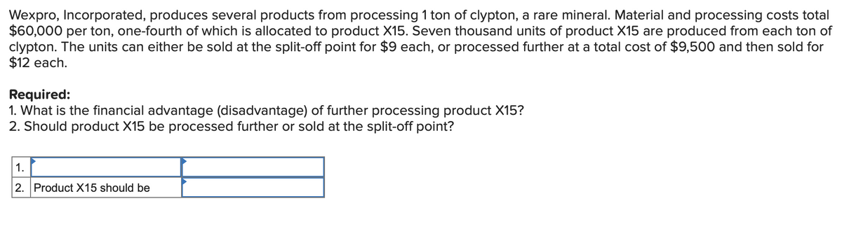 Wexpro, Incorporated, produces several products from processing 1 ton of clypton, a rare mineral. Material and processing costs total
$60,000 per ton, one-fourth of which is allocated to product X15. Seven thousand units of product X15 are produced from each ton of
clypton. The units can either be sold at the split-off point for $9 each, or processed further at a total cost of $9,500 and then sold for
$12 each.
Required:
1. What is the financial advantage (disadvantage) of further processing product X15?
2. Should product X15 be processed further or sold at the split-off point?
1.
2. Product X15 should be
