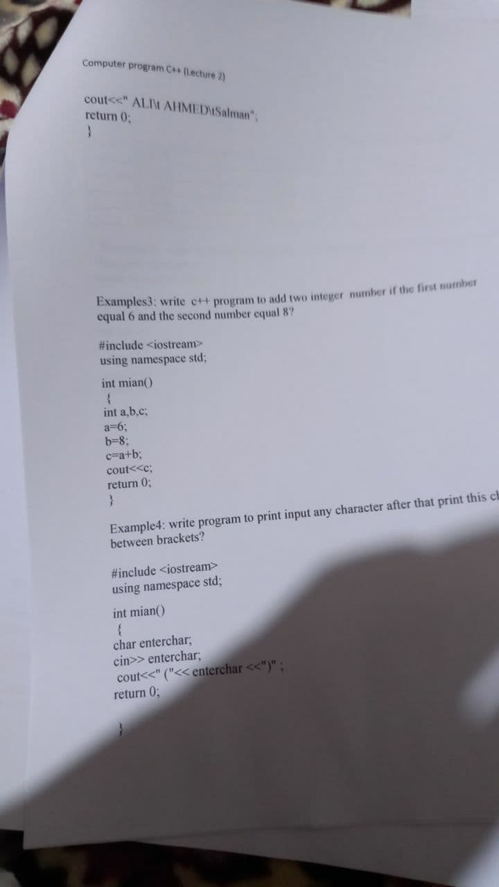 Computer program C++ (Lecture 2)
cout<<" ALI\t AHMEDUSalman";
return 0;
equal 6 and the second number equal 8?
#include <iostream>
using namespace std;
int mian()
int a,b.c;
a=63;
b=8;
c=a+b3;
cout<<c;
return 0;
Example4: write program to print input any character after that print this ch
between brackets?
#include <iostream>
using namespace std;
int mian()
char enterchar;
cin>> enterchar;
cout<<" ("<< enterchar <<")" ;
return 0;
