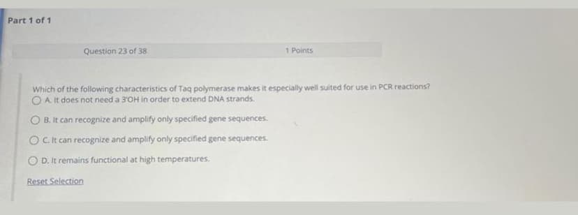 Part 1 of 1
Question 23 of 38
1 Points
Which of the following characteristics of Taq polymerase makes it especially well suited for use in PCR reactions?
O A It does not need a 3'OH in order to extend DNA strands.
OB. It can recognize and amplify only specified gene sequences.
OC. It can recognize and amplify only specified gene sequences.
OD. It remains functional at high temperatures.
Reset Selection