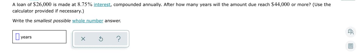 A loan of $26,000 is made at 8.75% interest, compounded annually. After how many years will the amount due reach $44,000 or more? (Use the
calculator provided if necessary.)
Write the smallest possible whole number answer.
years
