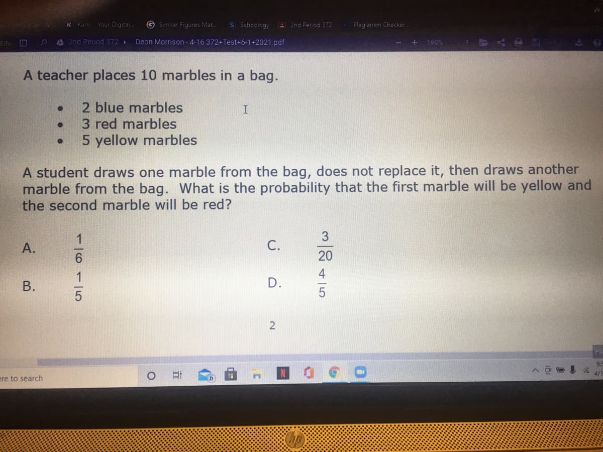 Your Digital.
G Similar Figures Mat..
S Schoology
A 2nd Period 372
Plagiarism Checker.
Kam
Edu
A 2nd Period 372>
Deon Morrison - 4-16 372+Test+6-1+2021.pdf
190%
A teacher places 10 marbles in a bag.
2 blue marbles
3 red marbles
5 yellow marbles
A student draws one marble from the bag, does not replace it, then draws another
marble from the bag. What is the probability that the first marble will be yellow and
the second marble will be red?
С.
20
4
D.
ere to search
1/611 5
A.
B.
