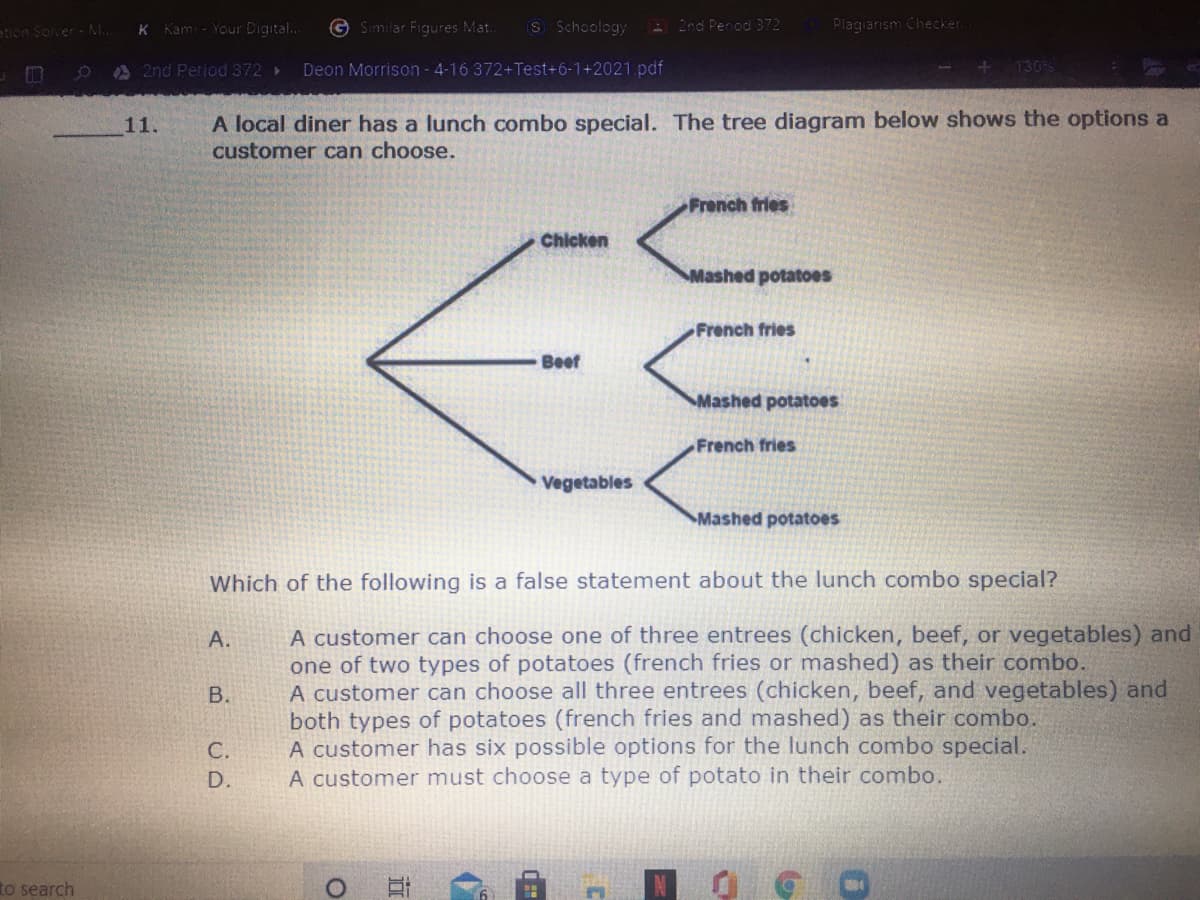 tion Sover - M..
Kam - Your Digital..
G Similar Figures Mat.
S Schoology
2nd Penod 372
Plagiarism Checker.
A 2nd Period 372 >
Deon Morrison- 4-16 372+Test+6-1+2021.pdf
130%
A local diner has a lunch combo special. The tree diagram below shows the options a
customer can choose.
11.
French fries
Chicken
Mashed potatoes
French fries
Beef
Mashed potatoes
French fries
Vegetables
Mashed potatoes
Which of the following is a false statement about the lunch combo special?
A customer can choose one of three entrees (chicken, beef, or vegetables) and
one of two types of potatoes (french fries or mashed) as their combo.
A customer can choose all three entrees (chicken, beef, and vegetables) and
both types of potatoes (french fries and mashed) as their combo.
A customer has six possible options for the lunch combo special.
A customer must choose a type of potato in their combo.
А.
C.
D.
to search
B.
