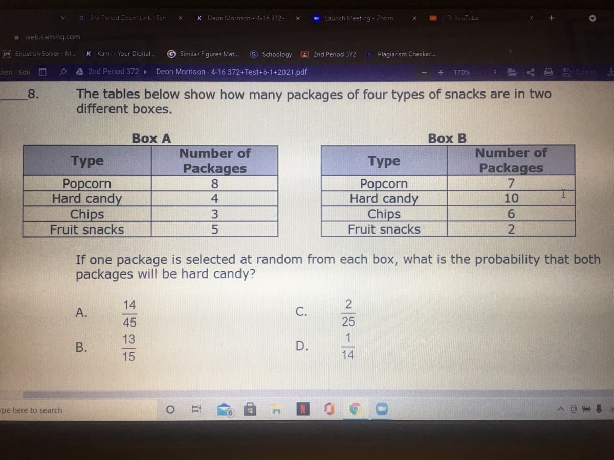 S 3rd Period Zoom Link Sch
K Deon Morrison - 4-16 372-
* Launch Meeting - Zoom
N (10) YouTube
a web.kamıhq.com
on Equation Solver - M.
Kami - Your Digital..
G Similar Figures Mat..
S Schoology 2nd Period 372
O Plagiarism Checker.
K
jent Edu
A 2nd Period 372
Deon Morrison - 4-16 372+Test+6-1+2021.pdf
170%
A Turn in
The tables below show how many packages of four types of snacks are in two
different boxes.
8.
Вох А
Воx В
Number of
Number of
Турe
Туре
Packages
Packages
7
Рорcorn
Hard candy
Chips
Fruit snacks
8.
Рорcorn
Hard candy
Chips
Fruit snacks
4
10
3.
2.
If one package is selected at random from each box, what is the probability that both
packages will be hard candy?
14
А.
С.
45
25
13
1
D.
15
14
pe here to search
B.

