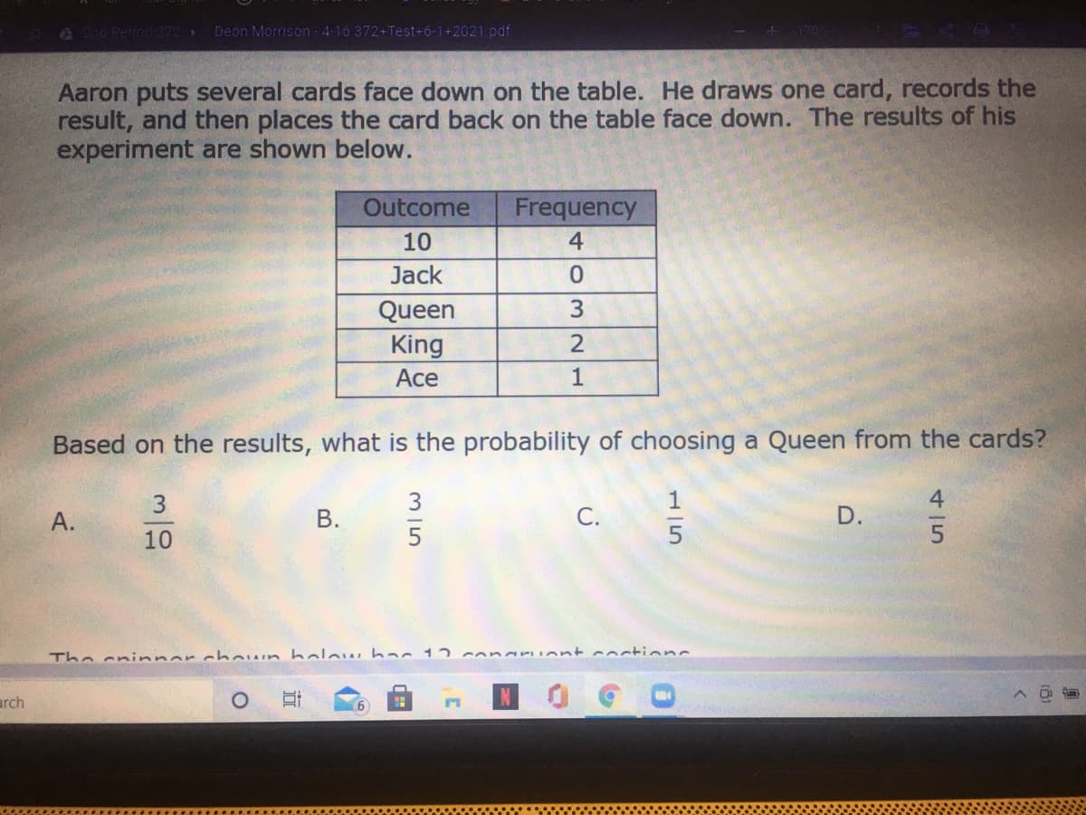 2nd Period372 Deon Morrison 4-16 372+Test-6-1+2021.pdf
170%
Aaron puts several cards face down on the table. He draws one card, records the
result, and then places the card back on the table face down. The results of his
experiment are shown below.
Outcome
Frequency
10
4
Jack
Queen
King
2
Ace
1
Based on the results, what is the probability of choosing a Queen from the cards?
3
А.
С.
D.
10
5
The cninner chown holow hac 12
conaru ont coctionc
arch
45
15
B.
