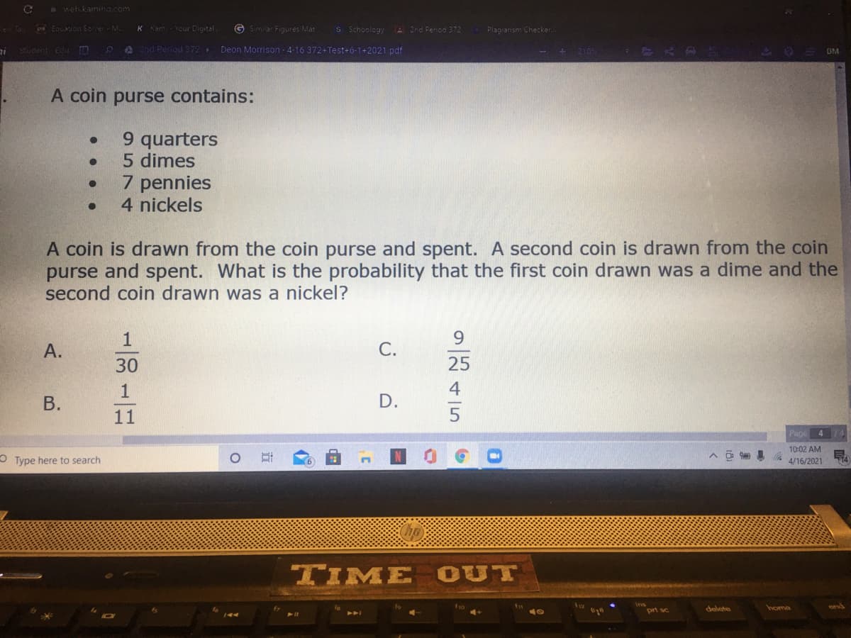 6 web.kaming.com
e Ta
C Equation Solver M.
Kam Your Digital
G Similar Figures Mat
S Schoology
2nd Penod 372
Plagiarism Checker
Stwdent Edu
PA 2nd Period 372
Deon Morrison - 4-16 372+Test+6-1+2021 pdf
2105
DM
A coin purse contains:
9 quarters
5 dimes
7 pennies
4 nickels
A coin is drawn from the coin purse and spent. A second coin is drawn from the coin
purse and spent. What is the probability that the first coin drawn was a dime and the
second coin drawn was a nickel?
1
9.
A.
С.
30
25
1
4
D.
11
4
10:02 AM
O Type here to search
4/16/2021
TIME OUT
pri sc
delete
home
B.
