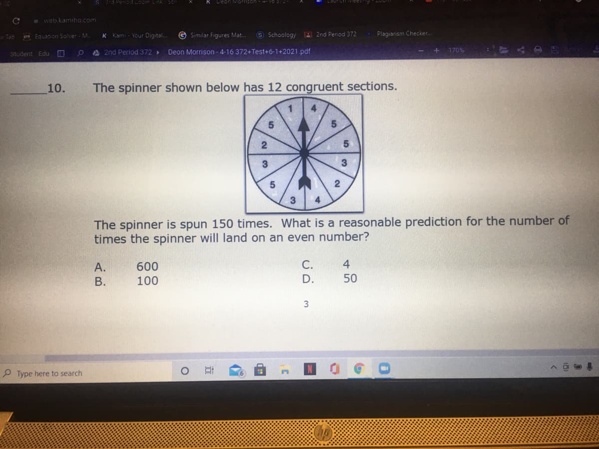 (S 3d Period oom Link Sc
K Deon Morrison - -- T05:2
# web.kamiha.com
Equation Solver M
K Kami - Your Digital..
© Similar Figures Mat.
S Schoology 2nd Period 372
Plagiarism Checker..
w Tab
Student Edu
A 2nd Period 372
Deon Morrison - 4-16 372+Test+6-1+2021.pdf
+ 170%
10.
The spinner shown below has 12 congruent sections.
3
The spinner is spun 150 times. What is a reasonable prediction for the number of
times the spinner will land on an even number?
A.
600
C.
4
В.
100
D.
50
3
P Type here to search
近
