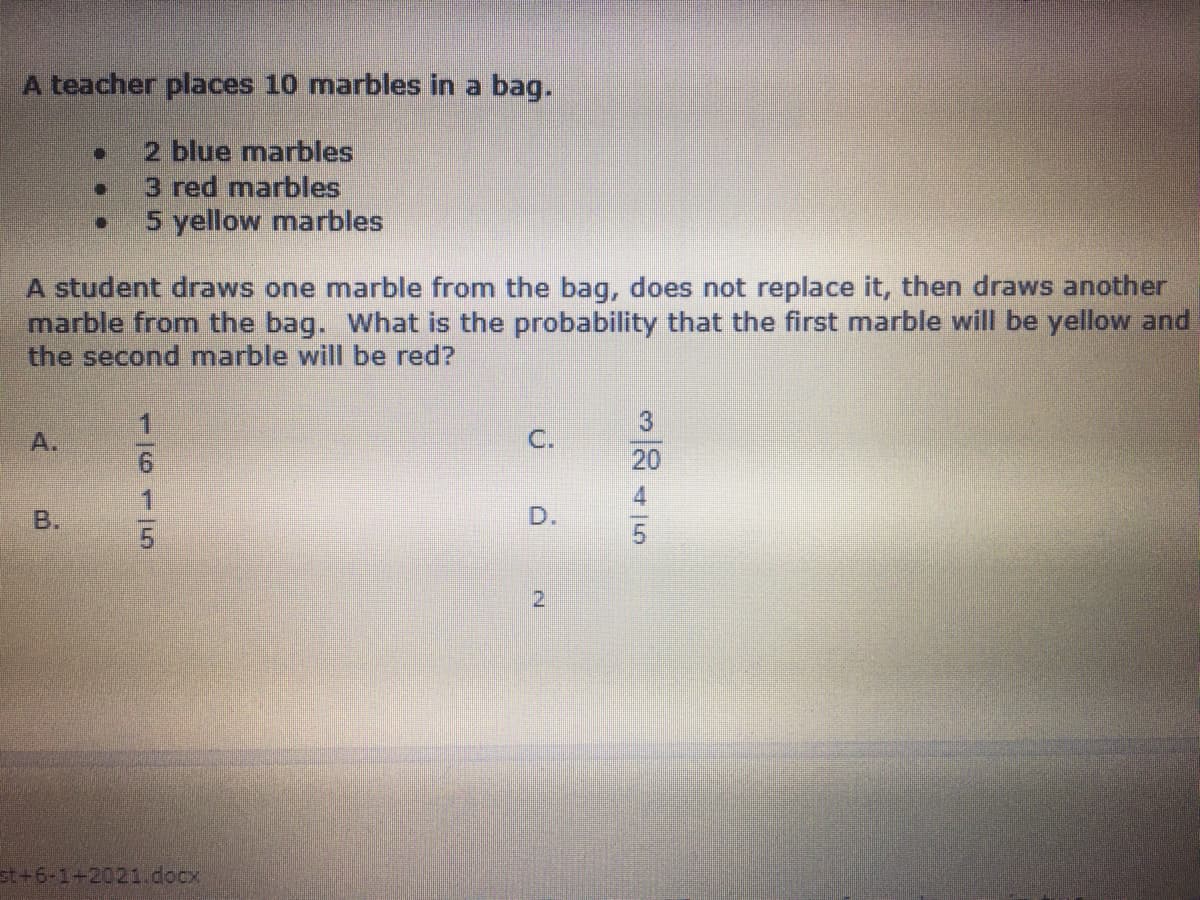 A teacher places 10 marbles in a bag.
2 blue marbles
3 red marbles
5 yellow marbles
A student draws one marble from the bag, does not replace it, then draws another
marble from the bag. What is the probability that the first marble will be yellow and
the second marble will be red?
A.
C.
20
B.
D.
2.
st+6-1+2021docx
116116
