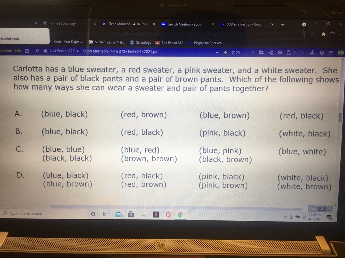 HP TrueVision HD
Pavilion
9 Home | Schoology
K Deon Morrison - 4-16 372+
- Launch Meeting - Zoom
S 0.33 as a fraction - Bing
Many
Kami - Your Digital..
classlink.com
G Similar Fiqures Mat..
S Schoology A 2nd Period 372
Plagiarism Checker.
Student EduD
A 2nd Period 372>
Deon Morrison - 4-16 372+Test+6-1+2021.pdf
+ 210%
A Turn In
DM
Carlotta has a blue sweater, a red sweater, a pink sweater, and a white sweater. She
also has a pair of black pants and a pair of brown pants. Which of the following shows
how many ways she can wear a sweater and pair of pants together?
А.
(blue, black)
(red, brown)
(blue, brown)
(red, black)
В.
(blue, black)
(red, black)
(pink, black)
(white, black)
(blue, blue)
(black, black)
(blue, red)
(brown, brown)
(blue, pink)
(black, brown)
(blue, white)
(blue, black)
(blue, brown)
D.
(red, black)
(red, brown)
(pink, black)
(pink, brown)
(white, black)
(white, brown)
2
P Type here to search
11:08 AM
G A/16/2021
14
C.
