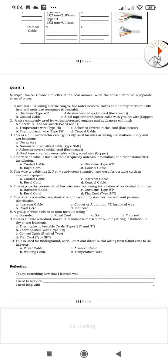 9:04 A A
al all
86
...
1.02 mm-2 .05mm
Турe ST
1.02 mm-4.1 1mm
9.
Intercom
Cable
10.
37 | Page
Quiz 5. 1
Multiple Choice. Choose the letter of the best answer. Write the chosen letter on a separate
sheet of paper.
1. A wire used for wiring electric ranges, hot water heaters, stoves and hairdryers where both
heat and moisture resistance is desirable.
a. Duralene (Type WP)
b. Coaxial Cable
2. A wire commonly used for wiring motorized engines and appliances with high
temperature, and for switch board wiring.
a. Temperature wire (Type HI)
b. Thermoplastic wire (Type TW)
3. This is a multi-conductor cable generally used for interior wiring installations in dry and
wet locations.
a. Durex wire
c. Asbestos covered nickel cord (Rockbestos)
d. Steel tape armored power cable with ground wire (Copper)
c. Asbestos covered nickel cord (Rockbestos)
d. Coaxial Cable
b. Non-metallic sheathed cable (Type NMC)
c. Asbestos covered nickel cord (Rockbestos)
d. Steel tape armored power cable with ground wire (Copper)
4. This wire or cable is used for radio frequency antenna installation, and radar transceiver
installation.
a. Control Cable
b. Royal Cord
c. Duralene (Type WP)
d. Coaxial Cable
5. This wire or cable has 2, 3 or 4 conductors stranded, and used for portable cords in
electrical equipment
a. Control Cable
b. Royal Cord
6. This is polyethylene-insulated line wire used for wiring installation of residential buildings.
c. Intercom Cable
d. Coaxial Cable
c. Duralene (Type WP)
d. Flat Cord (Type SPT)
a. Intercom Cable
b. Royal Cord
7. This wire is a weather resistant wire and commonly used for line wire and primary
distribution
a. Intercom Cable
b. Royal Cord
8. A group of wires twisted to form metallic string
a. Stranded
9. This is a flame retardant, moisture resistant wire used for building wiring installation in
dry or wet locations.
a. Thermoplastic Portable Cords (Types SJT and ST)
Thermoplastic Wire (Type TW)
c. Control Cable (Braided Type)
d. Flat Cord (Type SPT)
10. This is used for underground, aerial, duct and direct burial wiring from 6,000 volts to 35
kilovolts.
a. Power Cable
b. Welding Cable
c. Copper or Aluminum PE Insulated wire
d Flat cord
d.
b. Royal Cord
c. Solid
d. Flat cord
c. Armored Cable
d. Temperature Wire
Reflection:
Today, something new that I learned was
I need to work on
I need help with
38 | Page
Ad Loading..
