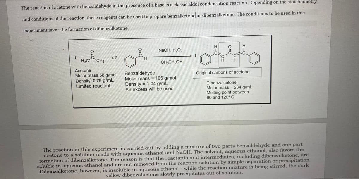 The reaction of acetone with benzaldehyde in the presence of a base is a classic aldol condensation reaction. Depending on the stoichiometry
and conditions of the reaction, these reagents can be used to prepare benzalketone or dibenzalketone. The conditions to be used in this
experiment favor the formation of dibenzalketone.
H.
NaOH, H2O,
C.
+2
1
H3C CH3
H.
CH3CH2OH
H.
H.
Acetone
Benzaldehyde
Molar mass = 106 g/mol
Density = 1.04 g/mL
An excess will be used
Original carbons of acetone
Molar mass 58 g/mol
Density: 0.79 g/mL
Limited reactant
Dibenzalcetone
Molar mass = 234 g/mL
Melting point between
80 and 120° C
The reaction in this experiment is carried out by adding a mixture of two parts benzaldehyde and one part
acetone to a solution made with aqueous ethanol and NaOH. The solvent, aqueous ethanol, also favors the
formation of dibenzalketone. The reason is that the reactants and intermediates, including dibenzalketone, are
soluble in aqueous ethanol and are not removed from the reaction solution by simple separation or precipitation.
Dibenzalketone, however, is insoluble in aqueous ethanol - while the reaction mixture is being stirred, the dark
yellow dibenzalketone slowly precipitates out of solution.
