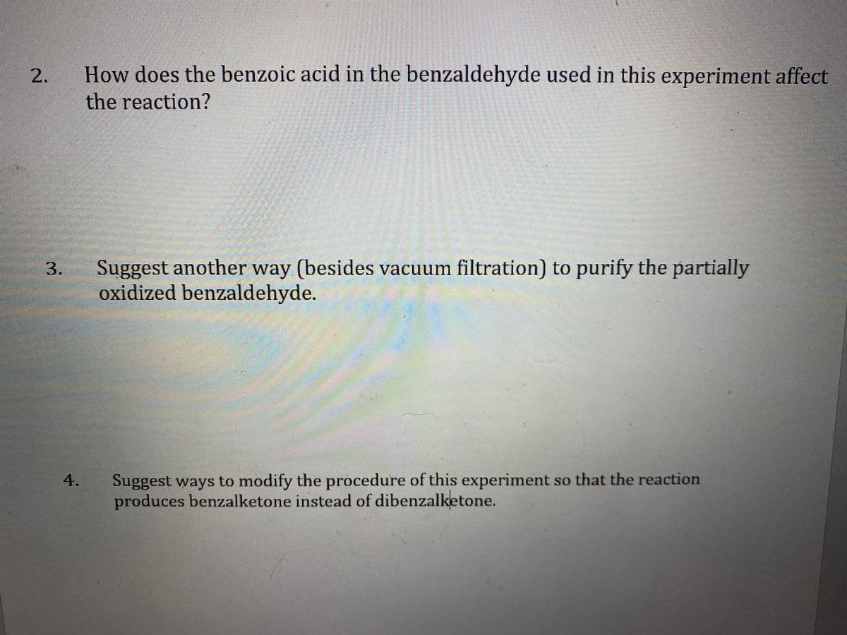 How does the benzoic acid in the benzaldehyde used in this experiment affect
the reaction?
Suggest another way (besides vacuum filtration) to purify the partially
oxidized benzaldehyde.
Suggest ways to modify the procedure of this experiment so that the reaction
produces benzalketone instead of dibenzalketone.
4.
2.
3.
