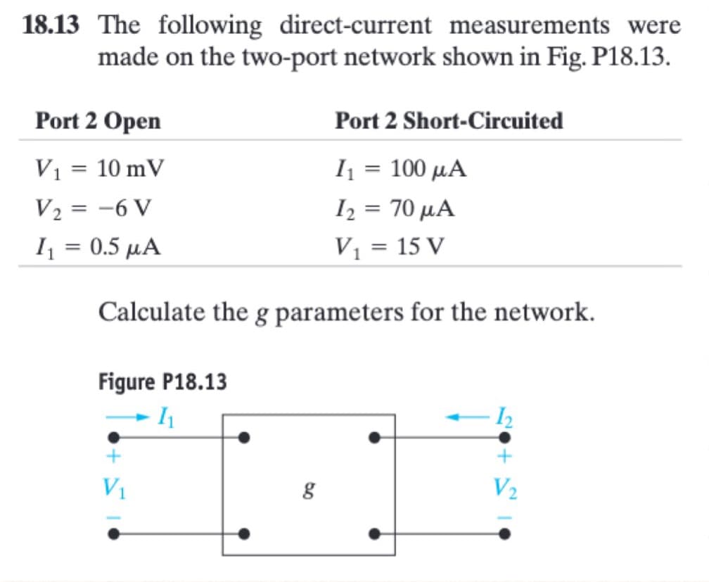 18.13 The following direct-current measurements were
made on the two-port network shown in Fig. P18.13.
Port 2 Open
V₁ = 10 mV
V₂ = -6 V
I₁ = 0.5 μA
Port 2 Short-Circuited
I₁ = 100 µA
I₂ = 70 μA
V₁ = 15 V
Calculate the g parameters for the network.
Figure P18.13
- 1₁
V₁
g
V₂