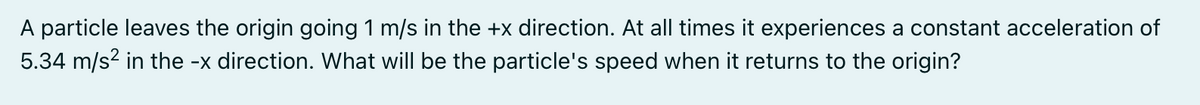 A particle leaves the origin going 1 m/s in the +x direction. At all times it experiences a constant acceleration of
5.34 m/s2 in the -x direction. What will be the particle's speed when it returns to the origin?
