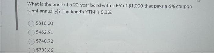 What is the price of a 20-year bond with a FV of $1,000 that pays a 6% coupon
(semi-annually)? The bond's YTM is 8.8%.
$816.30
$462.91
$740.72
$783.66