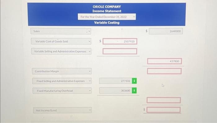 Sales
Variable Cost of Goods Sold
Variable Selling and Administrative Expenses
Contribution Margin
Fixed Selling and Administrative Expenses
Fixed Manufacturing Overhead
For the Year Ended December 31, 2022
Variable Costing
Net Income/(Loss)
ORIOLE COMPANY
Income Statement
V
$
2507920
277332
303600 i
$
2640000
437800
10