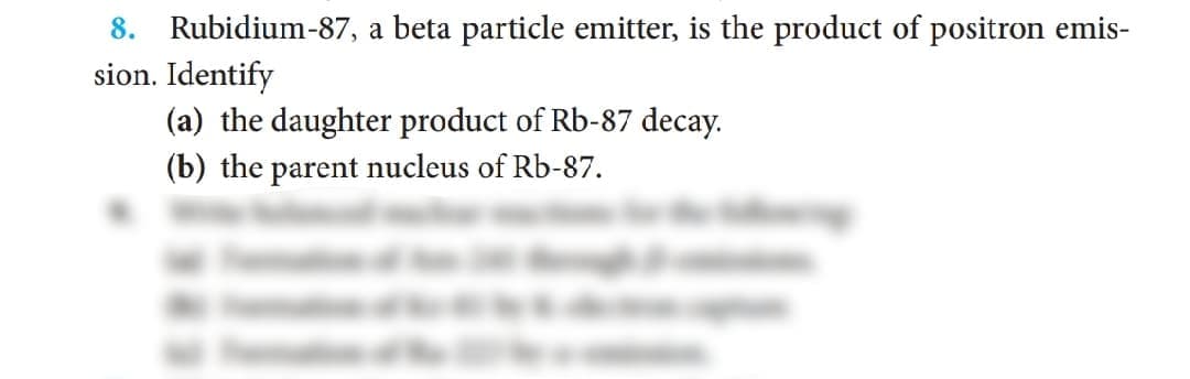 8. Rubidium-87, a beta particle emitter, is the product of positron emis-
sion. Identify
(a) the daughter product of Rb-87 decay.
(b) the parent nucleus of Rb-87.
