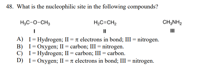 48. What is the nucleophilic site in the following compounds?
H3C-O-CH3
H,C=CH2
CH;NH2
II
III
A) I= Hydrogen; II = r electrons in bond; III = nitrogen.
B) I= Oxygen; II = carbon; III = nitrogen.
C) I=Hydrogen; II = carbon; III = carbon.
D)
I= Oxygen; II = r electrons in bond; III = nitrogen.
