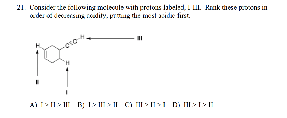 21. Consider the following molecule with protons labeled, I-II. Rank these protons in
order of decreasing acidity, putting the most acidic first.
II
H.
H.
II
А) I> I> II В) I> Ш> I С) I > I>I D) I >I> П
