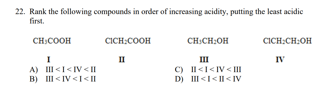 22. Rank the following compounds in order of increasing acidity, putting the least acidic
first.
CH3COOH
CICH2COOH
CH3CH2OH
CICH2CH2OH
I
II
III
IV
A) III <I< IV < II
В) Ш<IV <I<I
C) II<I<IV < III
D) III<I< II< IV
