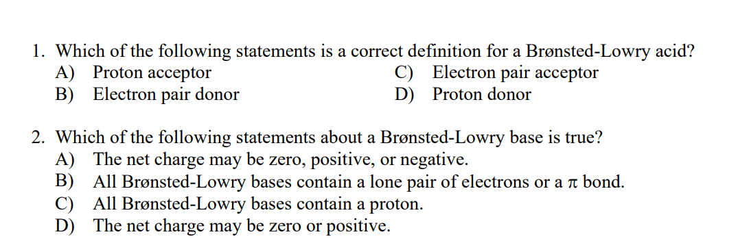 1. Which of the following statements is a correct definition for a Brønsted-Lowry acid?
A) Proton acceptor
B) Electron pair donor
C) Electron pair acceptor
D) Proton donor
2. Which of the following statements about a Brønsted-Lowry base is true?
A) The net charge may be zero, positive, or negative.
B) All Brønsted-Lowry bases contain a lone pair of electrons or a t bond.
All Brønsted-Lowry bases contain a proton.
C)
D) The net charge may be zero or positive.
