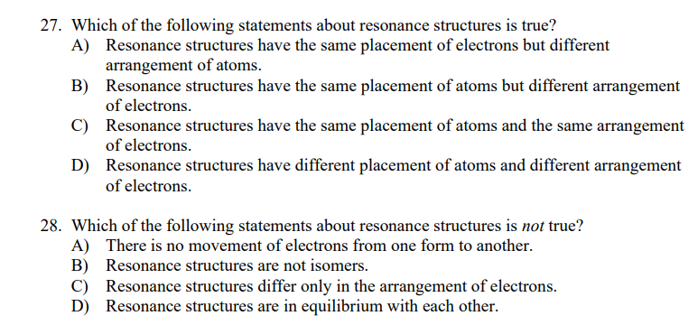 27. Which of the following statements about resonance structures is true?
Resonance structures have the same placement of electrons but different
arrangement of atoms.
B) Resonance structures have the same placement of atoms but different arrangement
of electrons.
A)
C) Resonance structures have the same placement of atoms and the same arrangement
of electrons.
D) Resonance structures have different placement of atoms and different arrangement
of electrons.
28. Which of the following statements about resonance structures is not true?
A) There is no movement of electrons from one form to another.
B) Resonance structures are not isomers.
C)
Resonance structures differ only in the arrangement of electrons.
D) Resonance structures are in equilibrium with each other.
