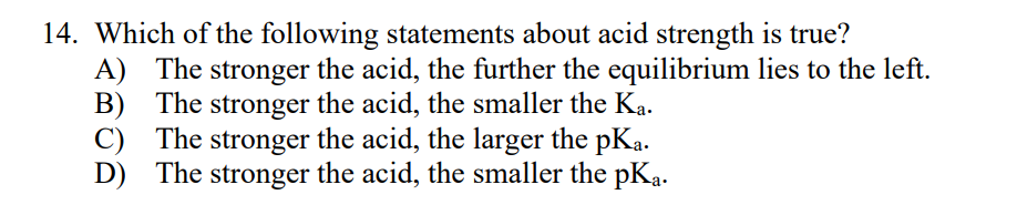 14. Which of the following statements about acid strength is true?
A) The stronger the acid, the further the equilibrium lies to the left.
B) The stronger the acid, the smaller the Ką.
C) The stronger the acid, the larger the pKa.
D) The stronger
the acid, the smaller the pKa.
