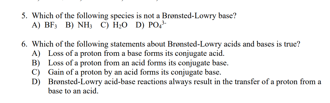 5. Which of the following species is not a Brønsted-Lowry base?
А) BF3 B) NHз C) H-О D) PО*-
6. Which of the following statements about Brønsted-Lowry acids and bases is true?
A) Loss of a proton from a base forms its conjugate acid.
B) Loss of a proton from an acid forms its conjugate base.
C) Gain of a proton by an acid forms its conjugate base.
D) Brønsted-Lowry acid-base reactions always result in the transfer of a proton from a
base to an acid.
